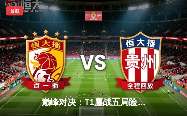 巅峰对决：T1鏖战五局险胜Gen.G，Faker沙皇绝境翻盘锁定MSI门票