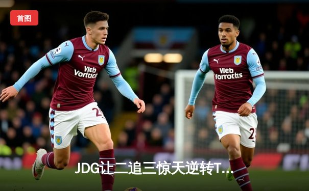 JDG让二追三惊天逆转TES，369纳尔关键团战锁定胜局