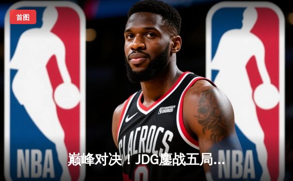 巅峰对决！JDG鏖战五局力克T1，369关键团战奠定胜局