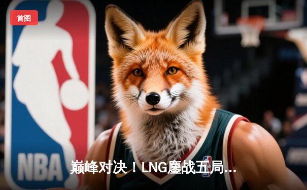 巅峰对决！LNG鏖战五局险胜JDG，晋级LPL夏季赛总决赛