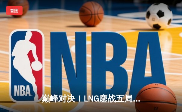 巅峰对决！LNG鏖战五局力克JDG，S13世界赛门票悬念再起