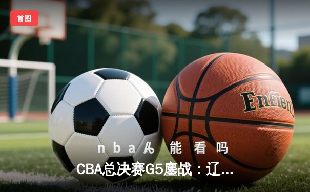 CBA总决赛G5鏖战：辽宁本钢加时逆转广东宏远 成功卫冕总冠军