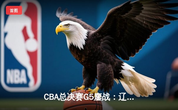 CBA总决赛G5鏖战：辽宁本钢加时逆转广东宏远 成功卫冕总冠军
