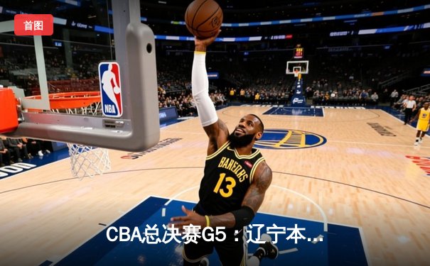 CBA总决赛G5：辽宁本钢加时险胜广东宏远 实现三连冠伟业