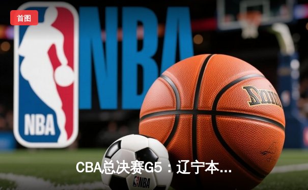 CBA总决赛G5：辽宁本钢加时险胜广东宏远 实现三连冠伟业